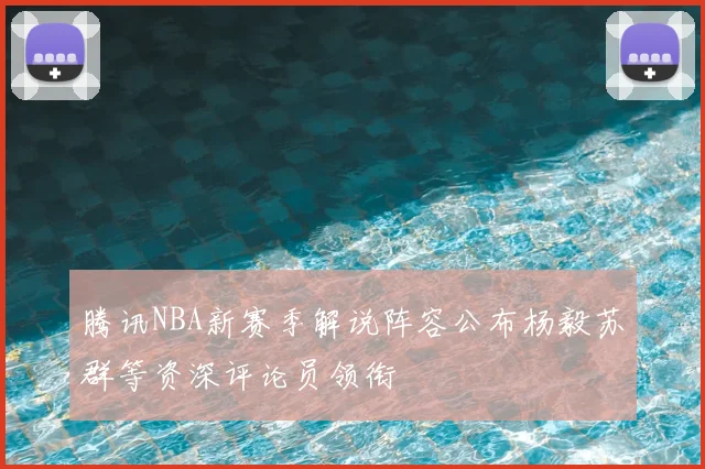 腾讯NBA新赛季解说阵容公布杨毅苏群等资深评论员领衔