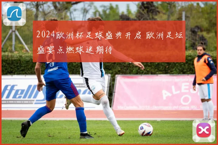 2024欧洲杯足球盛典开启 欧洲足坛盛宴点燃球迷期待