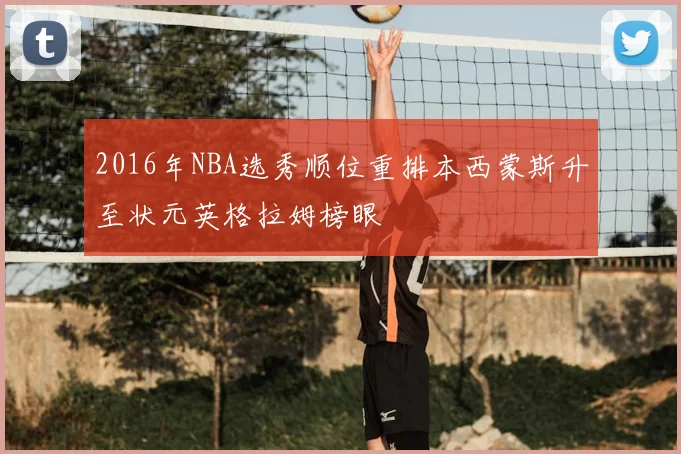 2016年NBA选秀顺位重排本西蒙斯升至状元英格拉姆榜眼