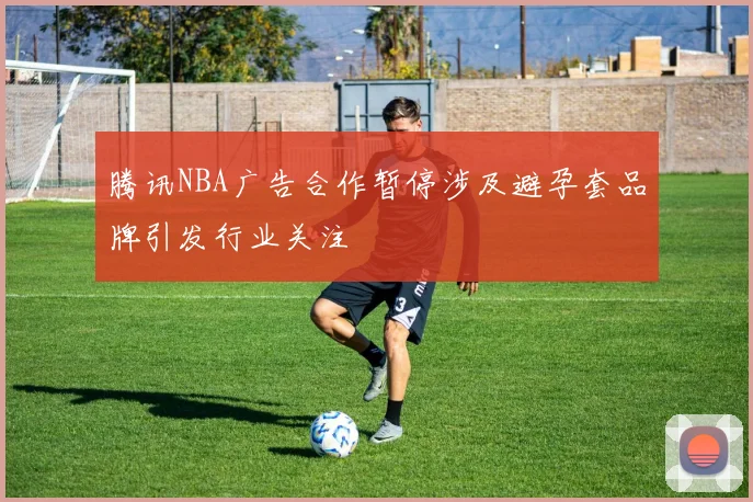 腾讯NBA广告合作暂停涉及避孕套品牌引发行业关注