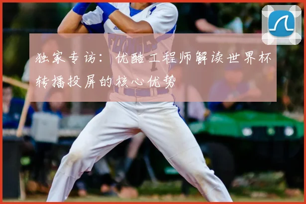 独家专访：优酷工程师解读世界杯转播投屏的核心优势