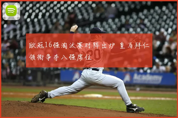 欧冠16强淘汰赛对阵出炉 皇马拜仁领衔争夺八强席位