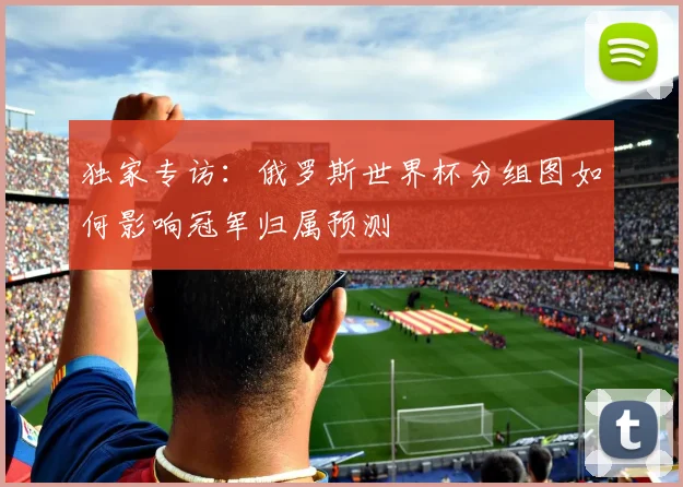 独家专访：俄罗斯世界杯分组图如何影响冠军归属预测