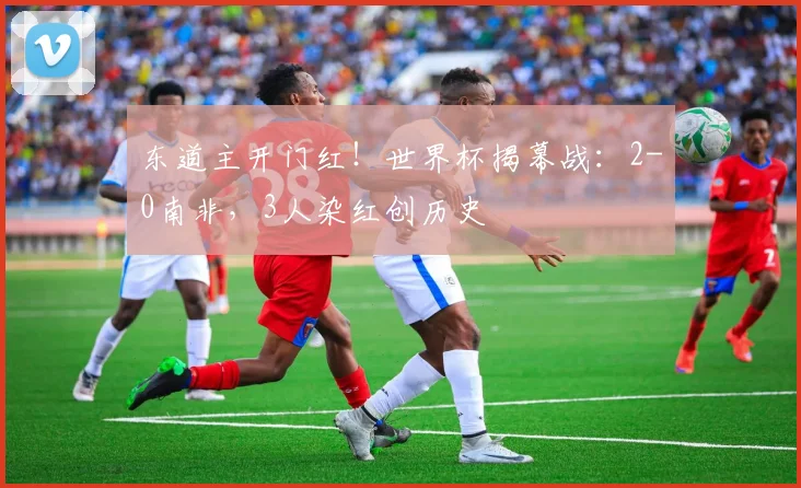 东道主开门红!世界杯揭幕战:2-0南非,3人染红创历史
