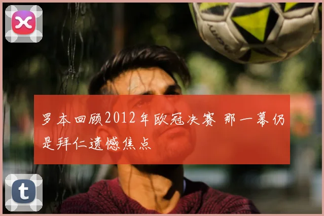 罗本回顾2012年欧冠决赛 那一幕仍是拜仁遗憾焦点