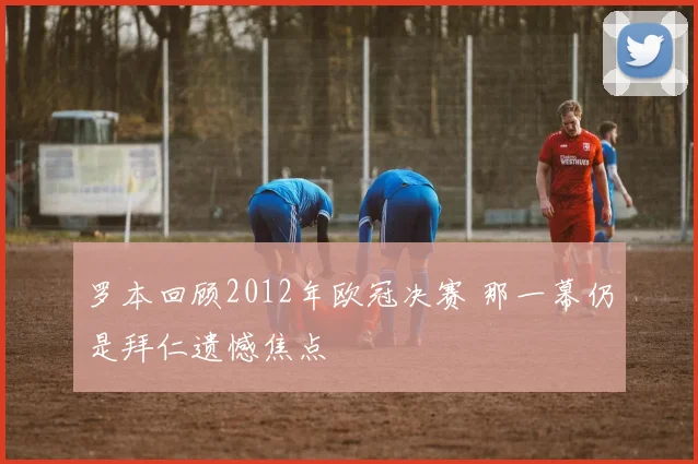 罗本回顾2012年欧冠决赛 那一幕仍是拜仁遗憾焦点