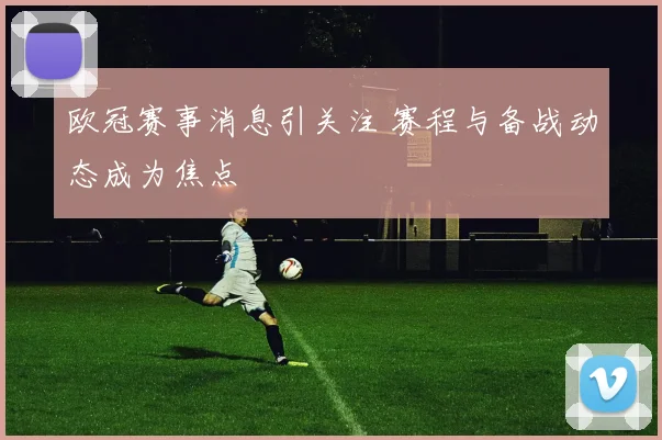 欧冠赛事消息引关注 赛程与备战动态成为焦点