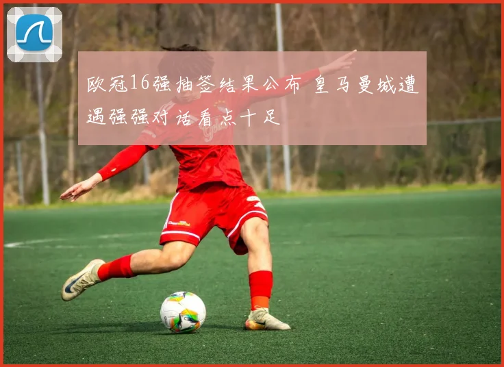欧冠16强抽签结果公布 皇马曼城遭遇强强对话看点十足