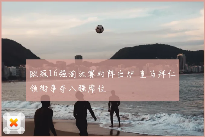 欧冠16强淘汰赛对阵出炉 皇马拜仁领衔争夺八强席位